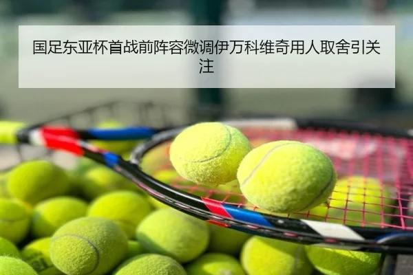 国足东亚杯首战前阵容微调伊万科维奇用人取舍引关注