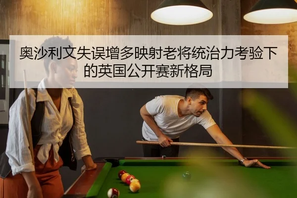奥沙利文失误增多映射老将统治力考验下的英国公开赛新格局