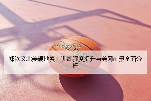 郑钦文北美硬地赛前训练强度提升与美网前景全面分析
