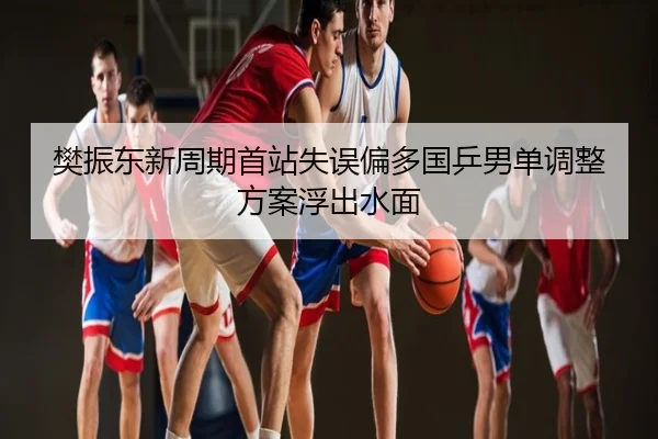 樊振东新周期首站失误偏多国乒男单调整方案浮出水面