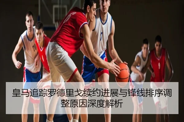 皇马追踪罗德里戈续约进展与锋线排序调整原因深度解析