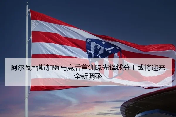 阿尔瓦雷斯加盟马竞后首训曝光锋线分工或将迎来全新调整