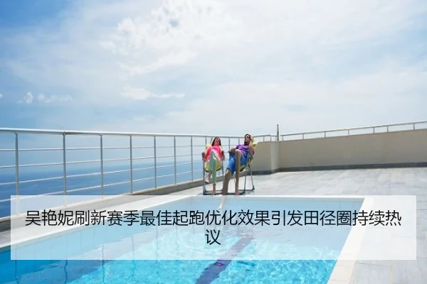 吴艳妮刷新赛季最佳起跑优化效果引发田径圈持续热议
