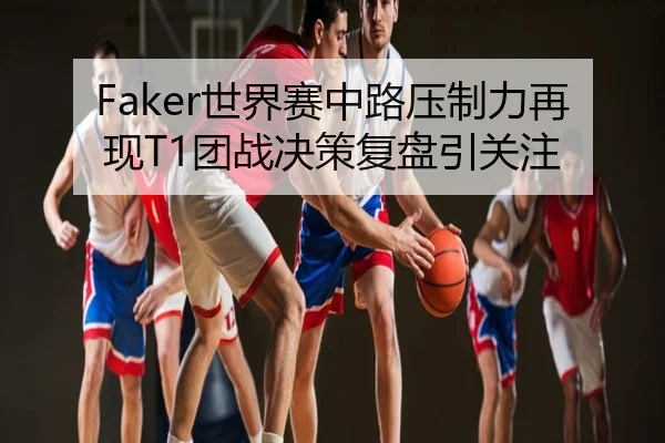 Faker世界赛中路压制力再现T1团战决策复盘引关注