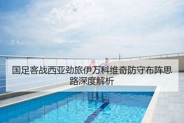 国足客战西亚劲旅伊万科维奇防守布阵思路深度解析