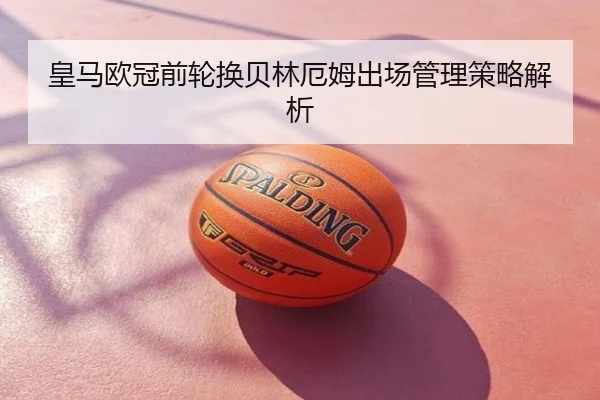 皇马欧冠前轮换贝林厄姆出场管理策略解析